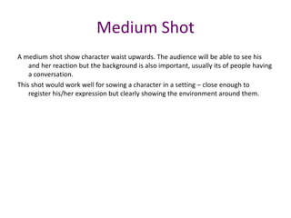 A medium shot show character waist upwards. The audience will be able to see his
and her reaction but the background is also important, usually its of people having
a conversation.
This shot would work well for sowing a character in a setting – close enough to
register his/her expression but clearly showing the environment around them.
Medium Shot
 