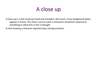 A close up is a shot of person head and shoulders. Not much, if any, background detail
appears in frame. This shot is uses to catch a characters emotional response to
something or show him or her in thought.
A shot showing a character experiencing a strong emotions.
A close up
 