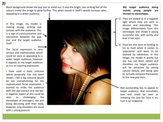In this image, my model is
making strong, striking eye
contact with the audience. This
is a sign of communication and
interaction between the pop
star and the target audience
itself.
Red outstanding lips to appeal to
target audience. Red connotates
love and could be seen as
imitating the love for ‘turn it on,
turn it up’ magazine.
My target audience being
mainly young people are
thrown to stereotypes.
1) They are looked at in a negative
light where they are seen as
abusive and disturbing. This
image differentiates from this
stereotype and shows a young
successful star, with purity and
love in her eyes.
2) They are also seen as tending to
try to hard when it comes to
‘popularity’ and want to be
idolised by celebrities. In this
image, my model is pretty but
she has not been edited and
therefore my target audience
will be attracted by seeing
natural beauty and being able
to actually compare themselves
to the new pop stars.
Black background allows the pop star to stand out. It also the bright, star striking feel of the
colours inside the image to glow further. This when stored in shelf’s would increase sales,
appealing to a wider audience.
The facial expression is very
serious and sophisticated, which
could be seen as appealing to a
wider target audience, however
it appeals to my target audience
as it is an inspiring expression.
I have used a basic costume
which purposely has not been
shown. I felt a big costume would
be too overwhelming for the
sophisticated facial expression, I
wanted to strike the audience
with the eye contact and red lips.
A negative aspect of this could be
seen as challenging the
stereotype of teenagers, sex and
being deceiving with their body,
however, only shoulders are visual
with a sitting posture.
2)
 