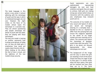 The body language in this
photo is very active. It almost
adhering with the stereotype
of youth and the way in which
it is believed teenagers do not
care. However the slight
smiles on the faces of my
models almost reject this
stereotype in a sarcastic way.
They are almost questioning
why people stereotype the
whole of youth with this label,
they are playing with these
stereotypes.
The way one model is leaning
on another represents how
trusting social groups of today
are. As they are both girls it
emphasises how every girl
needs a best friend to rely on.
When looking at this photo
the feel of love is visual, and
the tightness of the two
models shows security.
The costumes of my models are
very casual and typical of what
you would see teenagers
wearing on a everyday basis. I
decided on this as I wanted to
differ from the partying feel and
ensure the magazine appealed
to the whole of my target
market and even reaching out to
others. The costume also rejects
the stereotype of ‘gangster
youth tribes with low pants’. The
girls in my photo are dressed
appropriately, this shows
stereotypes are not real!
Facial expressions are very
sophisticated representing
teenagers do care and have
ambitions and goals they are eager
to achieve. Both girls are making
strong eye contact which shows an
interaction with the audience and
also emphasises how innocent
youth cam ne.
The background of the image
and the way in which the girls
are standing in front of the doors
shows how they are eager to get
to their goal. It is almost shows
when the door opens, their goal
will be reached and how close
they are to it. The facial
expressions also emphasis this.
3)
 