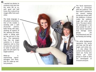 I wanted my photos to
emphasis how stars live
the same life as us,
with good and bad
times, this is why all my
images differ from each
other.
The body language in
this photo is humorous.
One of the models is
standing with a well
structured posture,
body facing side ways,
showing all aspects of
life, whereas the other
model is falling with
her leg and arm in the
arm. This represents
how free my target
audience is. It shows
happiness and as they
are pop stars, you have
to smile to reach your
goal, this will aspire my
target audience.
The facial expressions
make a connection
with the audience. The
face itself is pointed at
the camera making
strong eye contact with
the audience, it almost
makes the audience
laugh and smile with
them. The way in which
the photograph is not
been posed for and is
very natural represents
how teenage social
groups are
misunderstood and can
be friendly and inviting.
Make-up is
representing typical
teenagers and there
love for make-up and
hair products.
The white background
represents the purity
and how real the girls
laughs and smiles are.
It is also allows the
content of the photo to
stand out. Purity also
reflects girl social
groups in itself as they
are stereotyped as
innocent and pure.
4)
 