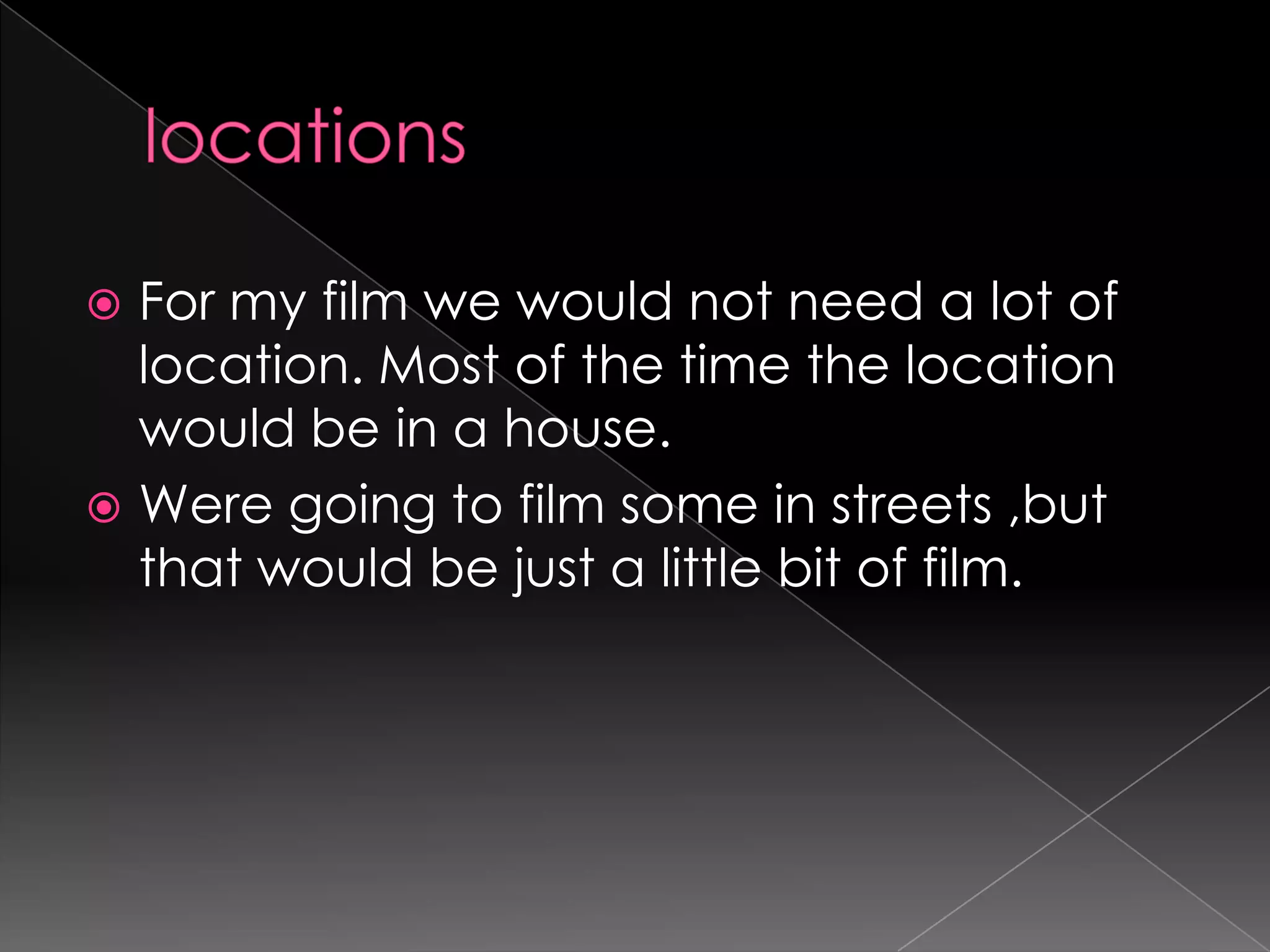 locationsFor my film we would not need a lot of location. Most of the time the location would be in a house.Were going to film some in streets ,but that would be just a little bit of film.