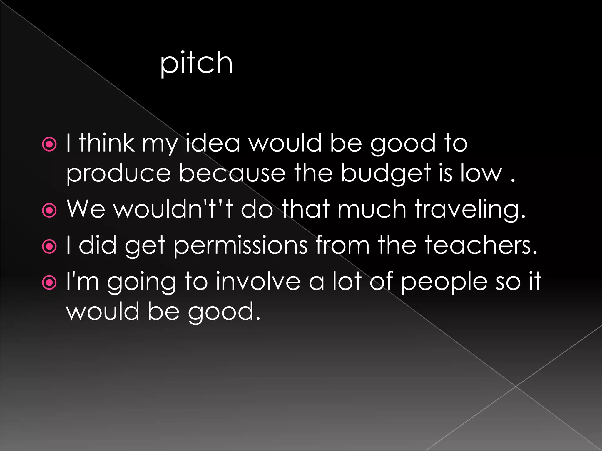 I think my idea would be good to produce because the budget is low .We wouldn't’t do that much traveling.I did get permissions from the teachers.I'm going to involve a lot of people so it would be good.pitch