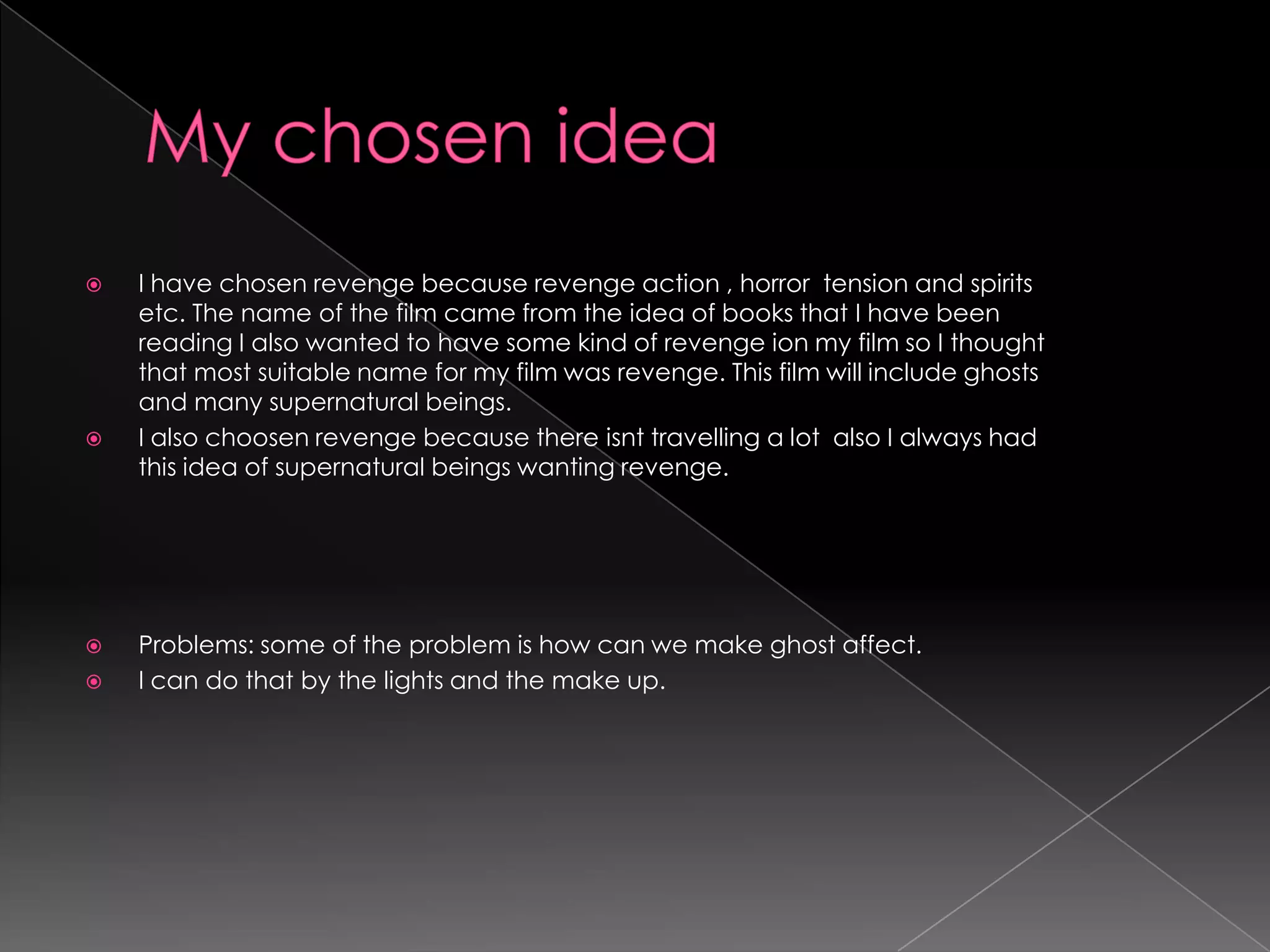 My chosen ideaI have chosen revenge because revenge action , horror  tension and spirits etc. The name of the film came from the idea of books that I have been reading I also wanted to have some kind of revenge ion my film so I thought that most suitable name for my film was revenge. This film will include ghosts and many supernatural beings.I also choosenrevenge because there isnt travelling a lot  also I always had this idea of supernatural beings wanting revenge. Problems: some of the problem is how can we make ghost affect.I can do that by the lights and the make up.