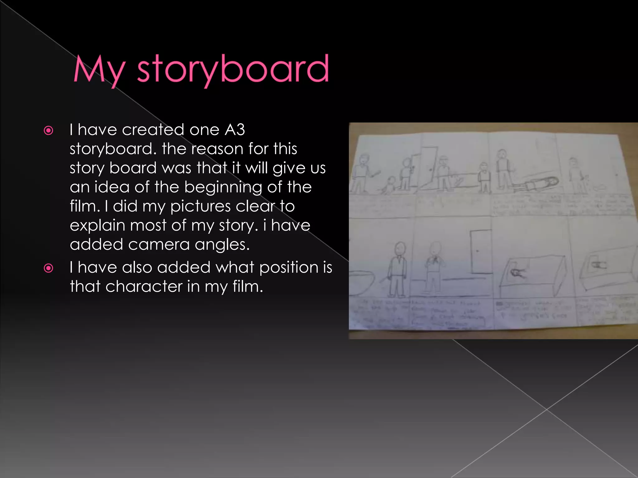 My storyboard I have created one A3 storyboard. the reason for this story board was that it will give us an idea of the beginning of the film. I did my pictures clear to explain most of my story. i have added camera angles.I have also added what position is that character in my film.