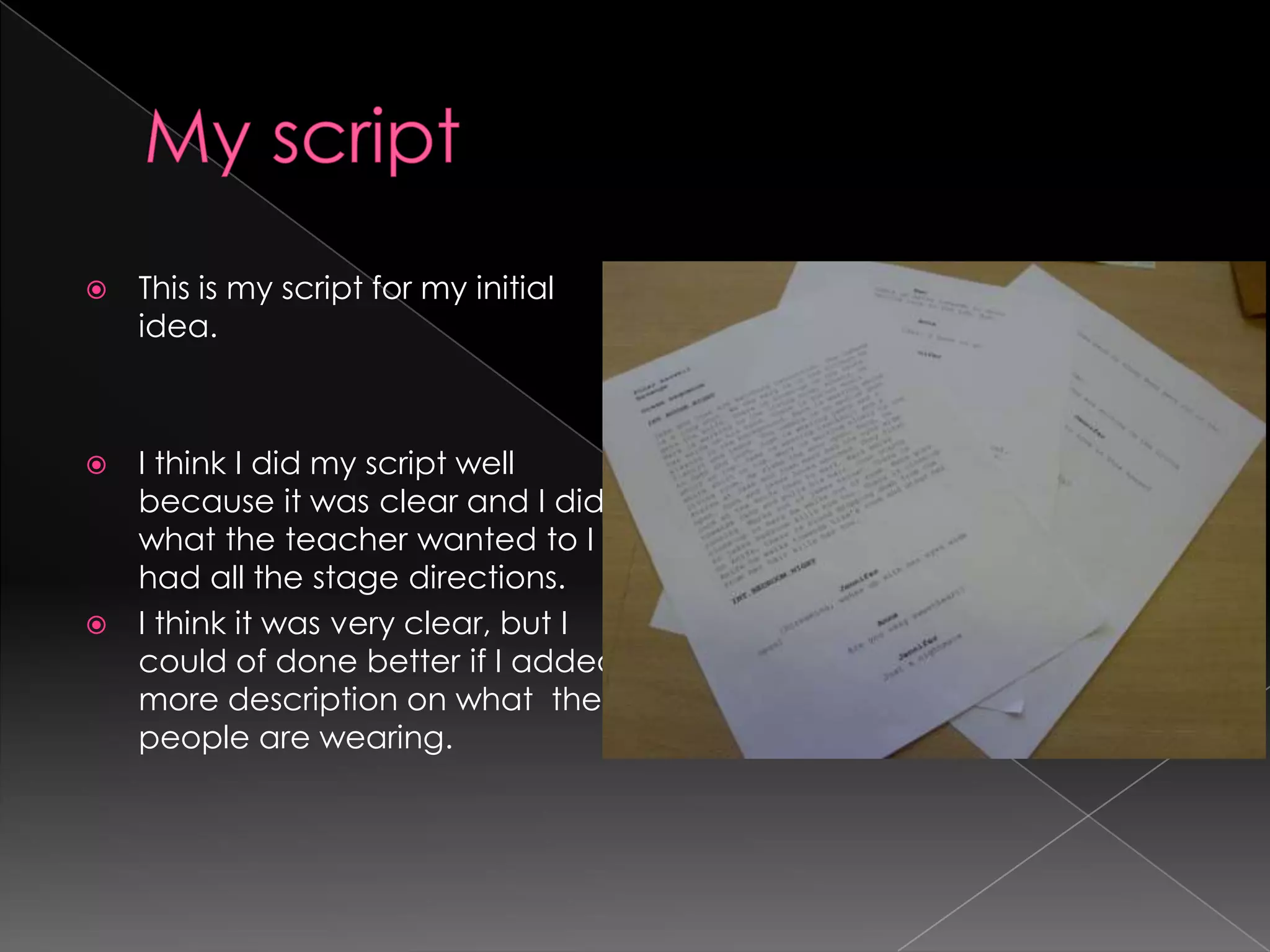 My scriptThis is my script for my initial idea.I think I did my script well because it was clear and I did what the teacher wanted to I had all the stage directions.I think it was very clear, but I could of done better if I added more description on what  the people are wearing.