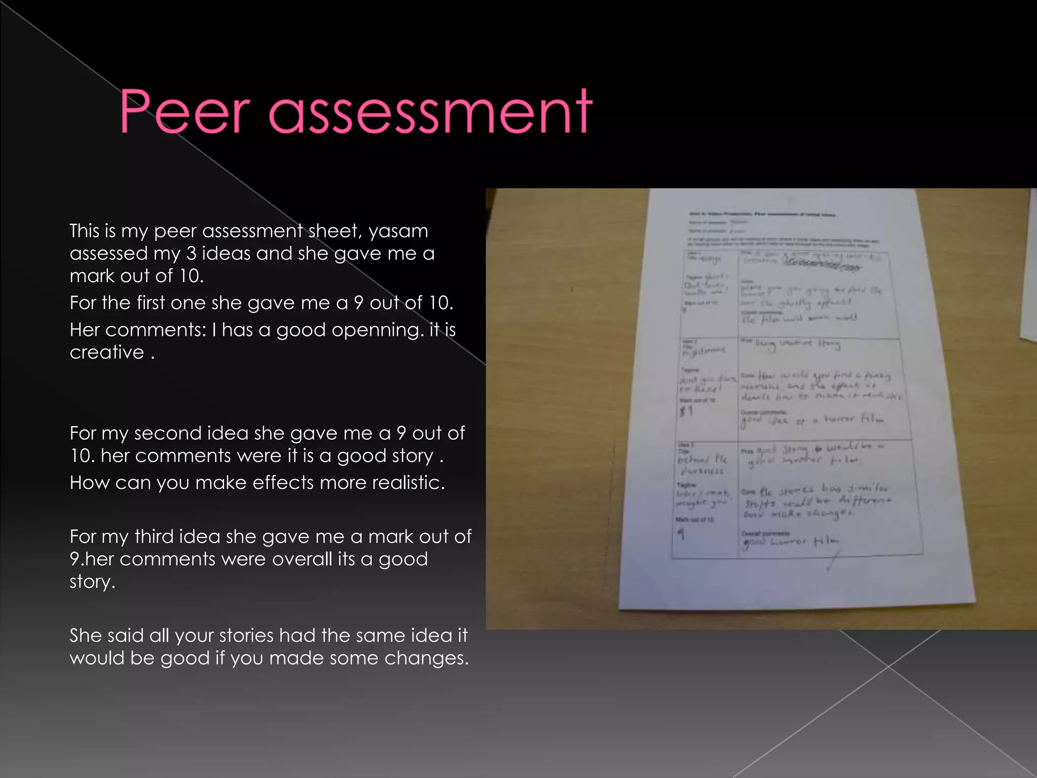 Peer assessment This is my peer assessment sheet, yasam assessed my 3 ideas and she gave me a mark out of 10.For the first one she gave me a 9 out of 10. Her comments: I has a good openning. it is creative .For my second idea she gave me a 9 out of 10. her comments were it is a good story .How can you make effects more realistic.For my third idea she gave me a mark out of 9.her comments were overall its a good story.She said all your stories had the same idea it would be good if you made some changes. 