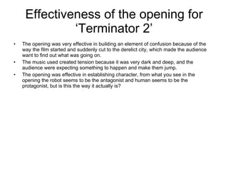 Effectiveness of the opening for ‘Terminator 2’ The opening was very effective in building an element of confusion because of the way the film started and suddenly cut to the derelict city, which made the audience want to find out what was going on. The music used created tension because it was very dark and deep, and the audience were expecting something to happen and make them jump.  The opening was effective in establishing character, from what you see in the opening the robot seems to be the antagonist and human seems to be the protagonist, but is this the way it actually is? 