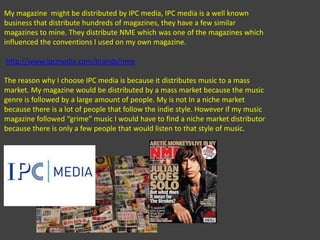 My magazine  might be distributed by IPC media, IPC media is a well known business that distribute hundreds of magazines, they have a few similar magazines to mine. They distribute NME which was one of the magazines which influenced the conventions I used on my own magazine. http://www.ipcmedia.com/brands/nmeThe reason why I choose IPC media is because it distributes music to a mass market. My magazine would be distributed by a mass market because the music genre is followed by a large amount of people. My is not In a niche market because there is a lot of people that follow the indie style. However if my music magazine followed “grime” music I would have to find a niche market distributor because there is only a few people that would listen to that style of music.