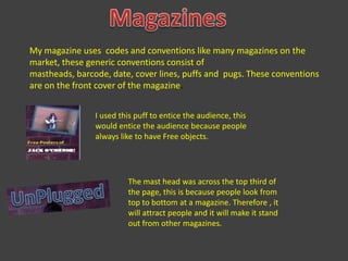 MagazinesMy magazine uses  codes and conventions like many magazines on the market, these generic conventions consist of mastheads, barcode, date, cover lines, puffs and  pugs. These conventions are on the front cover of the magazine.I used this puff to entice the audience, this would entice the audience because people always like to have Free objects.The mast head was across the top third of the page, this is because people look from top to bottom at a magazine. Therefore , it will attract people and it will make it stand out from other magazines.