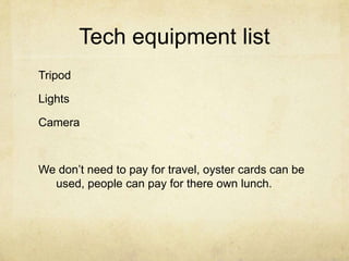 Tech equipment listTripodLightsCameraWe don’t need to pay for travel, oyster cards can be used, people can pay for there own lunch.