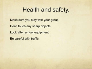 Health and safety.Make sure you stay with your groupDon’t touch any sharp objectsLook after school equipmentBe careful with traffic.