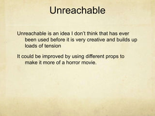 UnreachableUnreachable is an idea I don’t think that has ever been used before it is very creative and builds up loads of tension It could be improved by using different props to make it more of a horror movie.