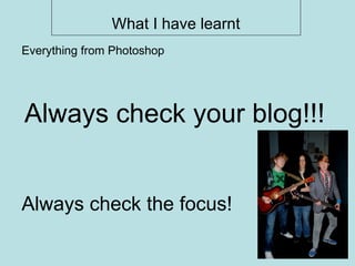 What I have learnt Always check the focus! Everything from Photoshop Always check your blog!!! 