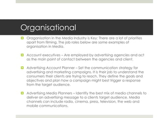 OrganisationalOraganisation in the Media Industry is Key: There are a lot of priorities apart from filming. The job roles below are some examples of organisation in Media. Account executives – Are employed by advertising agencies and act as the main point of contact between the agencies and client. Advertising Account Planner – Set the communication strategy for advertising and marketing campaigns. It is their job to understand the consumers their clients are trying to reach. They define the goals and objectives and plan how a campaign might best trigger a response from the target audience.Advertising Media Planners – Identify the best mix of media channels to deliver an advertising message to a clients target audience. Media channels can include radio, cinema, press, television, the web and mobile communications. 