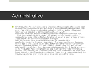 AdministrativeFilm Production Accountants need to understand the principles of accurate book-keeping and accountancy, and also those of the wider filmmaking process. They must have efficient numerical and organisational skills, as well as being good team-players, capable of communicating effectively with Financiers, Producers, Production Managers and other production office staff.   Short films may employ a single Production Accountant to carry out the accountancy tasks, while on feature films there is usually a team of three or more Accountants. The accountancy section manages budgets, payrolls, taxes, insurance claims, and at the end of the production, closes the film down financially.   The team must have a thorough knowledge of union, guild, tax, Health & Safety and other relevant Government regulations and legislation, and they are responsible for ensuring that bills are paid, and for maintaining financial records during production. In the UK, members of the Production Accounting team are also involved in the wider film making process, and are in regular communication with other members of the Production crew. As this is not the case in other countries, Production Accountants with UK film industry experience enjoy strong career prospects around the world.