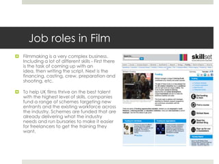 Job roles in Film Filmmaking is a very complex business. Including a lot of different skills - First there is the task of coming up with an idea, then writing the script, Next is the financing, casting, crew, preparation and shooting, etc.To help UK films thrive on the best talent with the highest level of skills, companies fund a range of schemes targeting new entrants and the existing workforce across the industry. Schemes are funded that are already delivering what the industry needs and run bursaries to make it easier for freelancers to get the training they want. 