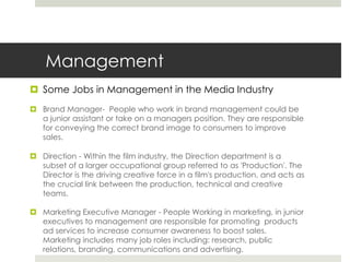 ManagementSome Jobs in Management in the Media IndustryBrand Manager-  People who work in brand management could be a junior assistant or take on a managers position. They are responsible for conveying the correct brand image to consumers to improve sales. Direction - Within the film industry, the Direction department is a subset of a larger occupational group referred to as 'Production'. The Director is the driving creative force in a film's production, and acts as the crucial link between the production, technical and creative teams.Marketing Executive Manager - People Working in marketing, in junior executives to management are responsible for promoting  products ad services to increase consumer awareness to boost sales. Marketing includes many job roles including: research, public relations, branding, communications and advertising. 