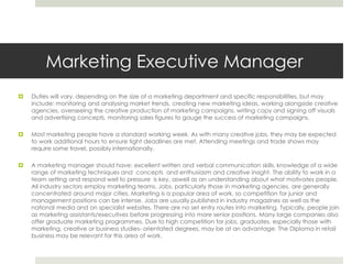 Marketing Executive Manager  Duties will vary, depending on the size of a marketing department and specific responsibilities, but may include: monitoring and analysing market trends, creating new marketing ideas, working alongside creative agencies, overseeing the creative production of marketing campaigns, writing copy and signing off visuals and advertising concepts, monitoring sales figures to gauge the success of marketing campaigns.Most marketing people have a standard working week. As with many creative jobs, they may be expected to work additional hours to ensure tight deadlines are met. Attending meetings and trade shows may require some travel, possibly internationally.A marketing manager should have: excellent written and verbal communication skills, knowledge of a wide range of marketing techniques and  concepts  and enthusiasm and creative insight. The ability to work in a team setting and respond well to pressure  is key, aswell as an understanding about what motivates people. All industry sectors employ marketing teams. Jobs, particularly those in marketing agencies, are generally concentrated around major cities. Marketing is a popular area of work, so competition for junior and management positions can be intense. Jobs are usually published in industry magazines as well as the national media and on specialist websites. There are no set entry routes into marketing. Typically, people join as marketing assistants/executives before progressing into more senior positions. Many large companies also offer graduate marketing programmes. Due to high competition for jobs, graduates, especially those with marketing, creative or business studies- orientated degrees, may be at an advantage. The Diploma in retail business may be relevant for this area of work.