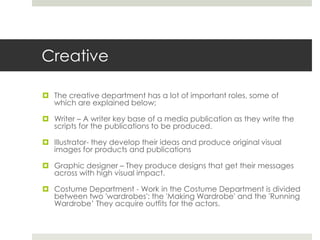 CreativeThe creative department has a lot of important roles, some of which are explained below;Writer – A writer key base of a media publication as they write the scripts for the publications to be produced. Illustrator- they develop their ideas and produce original visual images for products and publications Graphic designer – They produce designs that get their messages across with high visual impact.Costume Department - Work in the Costume Department is divided between two 'wardrobes': the 'Making Wardrobe' and the 'Running Wardrobe’ They acquire outfits for the actors.  