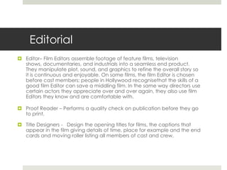 Editorial Editor– Film Editors assemble footage of feature films, television shows, documentaries, and industrials into a seamless end product. They manipulate plot, sound, and graphics to refine the overall story so it is continuous and enjoyable. On some films, the film Editor is chosen before cast members; people in Hollywood recognisethat the skills of a good film Editor can save a middling film. In the same way directors use certain actors they appreciate over and over again, they also use film Editors they know and are comfortable with.Proof Reader – Performs a quality check on publication before they go to print. Title Designers -   Design the opening titles for films, the captions that appear in the film giving details of time, place for example and the end cards and moving roller listing all members of cast and crew.