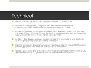 Technical 	Lighting – Within the lighting department there are a lot of job roles; Director of photography - The job of the Director of Photography or Cinematographer is to give a film its unique visual identity or look.Gaffer - Gaffers are in charge of all the electrical work on a production, leading the team of technicians who install the lighting equipment and arrange the power supply in order to create the designed lighting effects.Best Boy - Best Boys co-ordinate the team of Lighting Technicians, and deal with all the logistics and paperwork relating to the role.Lighting technician - Lighting Technicians help to provide the relevant lighting and power supply for a film, either on a studio set, or on location.Console Operator is one of the roles within the Lighting Department in which a fully qualified Electrician or Lighting Technician may choose to specialise.