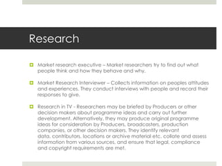 Research Market research executive – Market researchers try to find out what people think and how they behave and why. Market Research Interviewer – Collects information on peoples attitudes and experiences. They conduct interviews with people and record their responses to give. Research in TV - Researchers may be briefed by Producers or other decision makers about programme ideas and carry out further development. Alternatively, they may produce original programme ideas for consideration by Producers, broadcasters, production companies, or other decision makers. They identify relevant data, contributors, locations or archive material etc. collate and assess information from various sources, and ensure that legal, compliance and copyright requirements are met. 