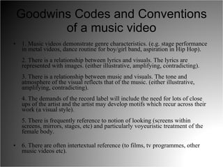 Goodwins Codes and Conventions of a music video 1. Music videos demonstrate genre characteristics. (e.g. stage performance in metal videos, dance routine for boy/girl band, aspiration in Hip Hop).  2. There is a relationship between lyrics and visuals. The lyrics are represented with images. (either illustrative, amplifying, contradicting).  3. There is a relationship between music and visuals. The tone and atmosphere of the visual reflects that of the music. (either illustrative, amplifying, contradicting).  4. The demands of the record label will include the need for lots of close ups of the artist and the artist may develop motifs which recur across their work (a visual style).  5. There is frequently reference to notion of looking (screens within screens, mirrors, stages, etc) and particularly voyeuristic treatment of the female body.  6. There are often intertextual reference (to films, tv programmes, other music videos etc).  