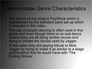 Demonstrate Genre Characteristics The Genre of this song is Pop/Rock which is represented by the standard band set up which is included in the video. The use of people dancing is often used in this genre and even though there is no real dance routine they are all doing similar moves and trying to imitate the moves used by Jagger. In the video they are paying tribute to Mick Jagger by trying to make it as similar to a stage performance that he would have with ‘The Rolling Stones’ 