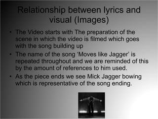 Relationship between lyrics and visual (Images) The Video starts with The preparation of the scene in which the video is filmed which goes with the song building up The name of the song ‘Moves like Jagger’ is repeated throughout and we are reminded of this by the amount of references to him used. As the piece ends we see Mick Jagger bowing which is representative of the song ending. 