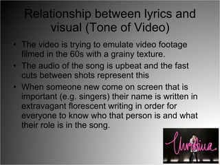 Relationship between lyrics and visual (Tone of Video) The video is trying to emulate video footage filmed in the 60s with a grainy texture. The audio of the song is upbeat and the fast cuts between shots represent this When someone new come on screen that is important (e.g. singers) their name is written in extravagant florescent writing in order for everyone to know who that person is and what their role is in the song. 