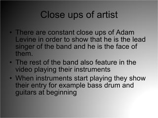 Close ups of artist There are constant close ups of Adam Levine in order to show that he is the lead singer of the band and he is the face of them.  The rest of the band also feature in the video playing their instruments When instruments start playing they show their entry for example bass drum and guitars at beginning 