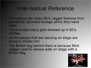 Inter-textual Reference Throughout the video Mick Jagger features from previously recorded footage which they have used. There is also many girls dressed up in 60’s clothes  All the people that are dancing on stage are trying to imitate him The British flag behind them is because Mick Jagger used to always walk on stage with a British flag. 