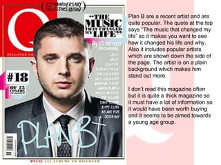 Plan B are a recent artist and are quite popular. The quote at the top says “The music that changed my life” so it makes you want to see how it changed his life and why. Also it includes popular artists which are shown down the side of the page. The artist is on a plain background which makes him stand out more. I don’t read this magazine often but it is quite a thick magazine so it must have a lot of information so it would have been worth buying and it seems to be aimed towards a young age group. 