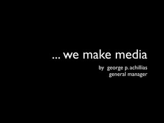 ... we make media
        by george p. achillias
            general manager
 