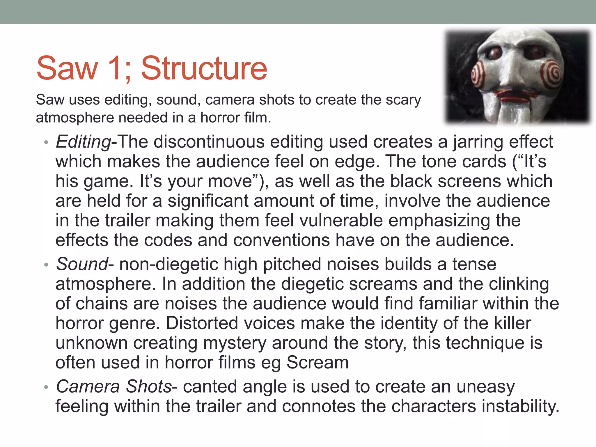 Saw 1; Structure
Saw uses editing, sound, camera shots to create the scary
atmosphere needed in a horror film.
 • Editing-The discontinuous editing used creates a jarring effect
   which makes the audience feel on edge. The tone cards (“It‟s
   his game. It‟s your move”), as well as the black screens which
   are held for a significant amount of time, involve the audience
   in the trailer making them feel vulnerable emphasizing the
   effects the codes and conventions have on the audience.
 • Sound- non-diegetic high pitched noises builds a tense
   atmosphere. In addition the diegetic screams and the clinking
   of chains are noises the audience would find familiar within the
   horror genre. Distorted voices make the identity of the killer
   unknown creating mystery around the story, this technique is
   often used in horror films eg Scream
 • Camera Shots- canted angle is used to create an uneasy
   feeling within the trailer and connotes the characters instability.
 