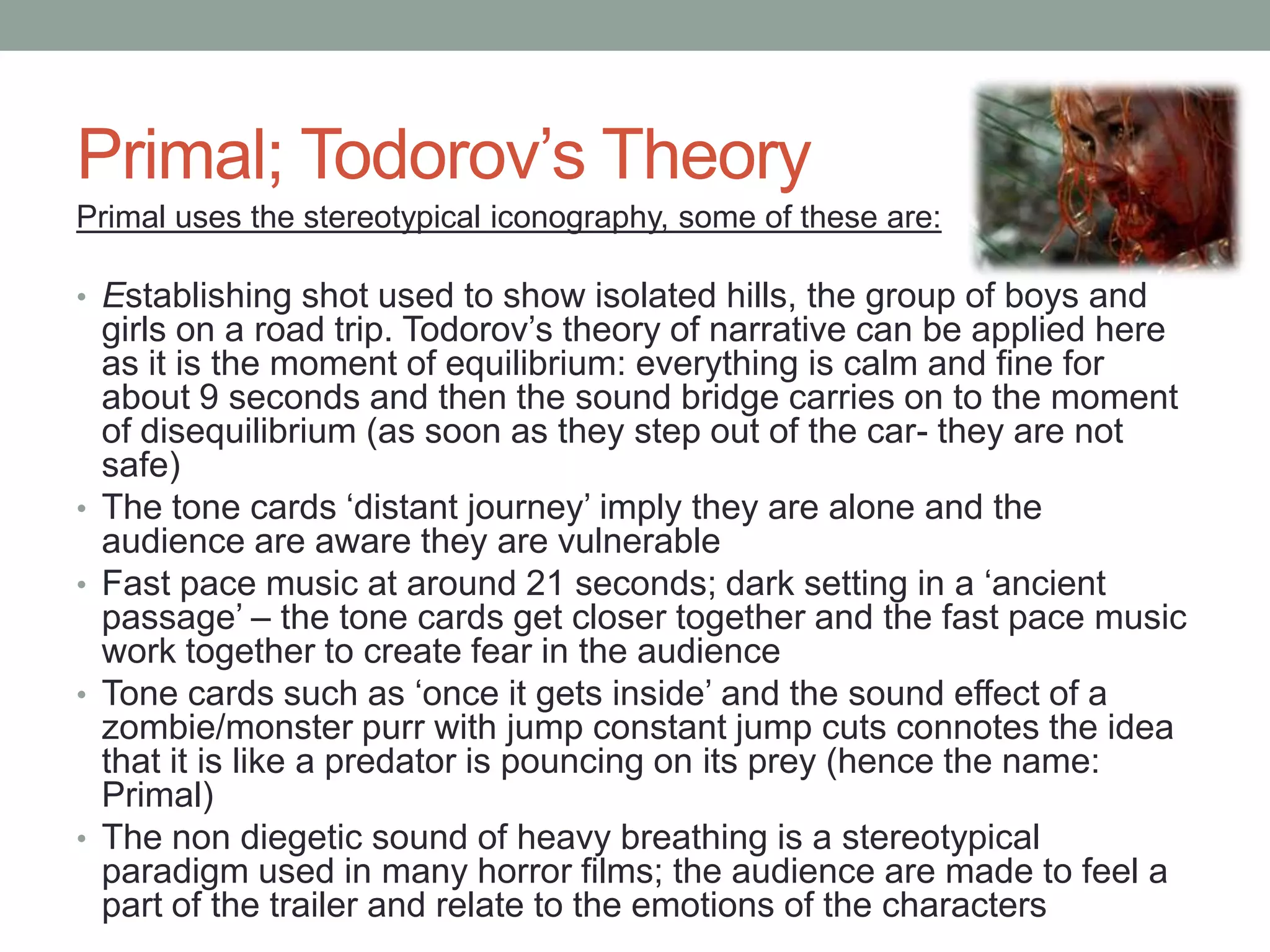 Primal; Todorov‟s Theory
Primal uses the stereotypical iconography, some of these are:

• Establishing shot used to show isolated hills, the group of boys and
    girls on a road trip. Todorov‟s theory of narrative can be applied here
    as it is the moment of equilibrium: everything is calm and fine for
    about 9 seconds and then the sound bridge carries on to the moment
    of disequilibrium (as soon as they step out of the car- they are not
    safe)
•   The tone cards „distant journey‟ imply they are alone and the
    audience are aware they are vulnerable
•   Fast pace music at around 21 seconds; dark setting in a „ancient
    passage‟ – the tone cards get closer together and the fast pace music
    work together to create fear in the audience
•   Tone cards such as „once it gets inside‟ and the sound effect of a
    zombie/monster purr with jump constant jump cuts connotes the idea
    that it is like a predator is pouncing on its prey (hence the name:
    Primal)
•   The non diegetic sound of heavy breathing is a stereotypical
    paradigm used in many horror films; the audience are made to feel a
    part of the trailer and relate to the emotions of the characters
 