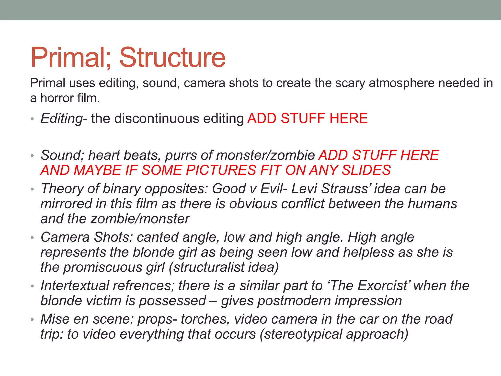 Primal; Structure
Primal uses editing, sound, camera shots to create the scary atmosphere needed in
a horror film.
• Editing- the discontinuous editing ADD STUFF HERE


• Sound; heart beats, purrs of monster/zombie ADD STUFF HERE
    AND MAYBE IF SOME PICTURES FIT ON ANY SLIDES
•   Theory of binary opposites: Good v Evil- Levi Strauss’ idea can be
    mirrored in this film as there is obvious conflict between the humans
    and the zombie/monster
•   Camera Shots: canted angle, low and high angle. High angle
    represents the blonde girl as being seen low and helpless as she is
    the promiscuous girl (structuralist idea)
•   Intertextual refrences; there is a similar part to ‘The Exorcist’ when the
    blonde victim is possessed – gives postmodern impression
•   Mise en scene: props- torches, video camera in the car on the road
    trip: to video everything that occurs (stereotypical approach)
 
