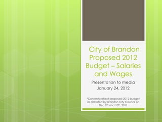 City of Brandon
 Proposed 2012
Budget – Salaries
   and Wages
   Presentation to media
      January 24, 2012

*Contents reflect proposed 2012 budget
as debated by Brandon City Council on
        Dec.9th and 10th, 2011
 