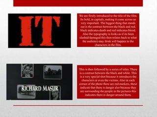We are firstly introduced to the title of the film.
 Its bold, in capitals, making it come across as
 very important. The biggest thing that stands
 out is the contrast between the black and red,
 black indicates death and red indicates blood.
   Also the typography is looks as if its been
slashed/damaged this then relates back to what
   the audience may think will happen to the
              characters in the film.




This is then followed by a series of titles. There
is a contrast between the black and white. This
 is a very special shot because it introduces the
   characters or even the victims. Also in each
corner of the photo there are red markers, these
 indicate that there is danger also because they
 are surrounding the people in the pictures this
      indicates there is danger around them.
 