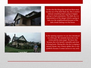 In this shot the thing that stood out them most
was the use of the dark black sky, this is used to
   indicate something bad is going to happen
 giving it a bad connotation. This dark sky is a
 representative of the danger which is going to
  lurk over the neighbourhood because of the
       dark clouds lurking over the house.




In the opening sequence we are also introduced
  to a little girl. We instantly know this is the
    victim and the main target. We know this
 because she is by herself, venerable and close
to being home. During this clip she is singing a
nursery rhyme, incy wincey spider, this is very
symbolic because it comes across as very eerie.
 