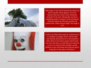 This image is very clever because the sheets are
    blown and the villain appears. Its clever
   because they have used a calm setting but
  twisted it to be scary. During this you know
something creepy is going to come up because
   whilst the sheets are blowing you hear the
sound of the villain (clown) laugh. The laugh is
                       evil!




A close up of the clown pops up, and because it
  is a symbol of a happy clown, and he looks
 very friendly and because he is surrounded in
 white sheets it also shows purity and he looks
very nice, but later on in the film you realise he
   is very evil, and he looks friendly to guide
children to him with things like balloons and by
      doing this he then gets to kill them !!
 