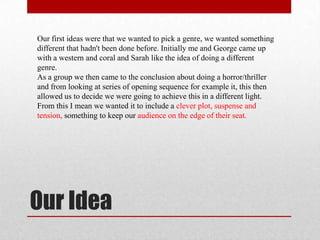 Our first ideas were that we wanted to pick a genre, we wanted something
different that hadn't been done before. Initially me and George came up
with a western and coral and Sarah like the idea of doing a different
genre.
As a group we then came to the conclusion about doing a horror/thriller
and from looking at series of opening sequence for example it, this then
allowed us to decide we were going to achieve this in a different light.
From this I mean we wanted it to include a clever plot, suspense and
tension, something to keep our audience on the edge of their seat.




Our Idea
 