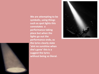We are attempting to be
symbolic, using things
such as spot lights this
connotates a
performance taking
place but when the
lights go out the
performance ends, as
the lyrics clearly state
‘aint no sunshine when
she’s gone’ this is a
suggest the lyrics
without being so literal.
 