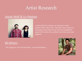 Artist Research
Josiah Wolf & Liz Hodson

                                         Josiah Wolf & Liz Hodson are unknown artists
                                        produce folk/ indie music. They also cover songs of a
                                        blues genre and make it their own by changing the
                                        speed of the track and combine more than one track
                                        together.



Bill Withers
The original of "Ain't No Sunshine" was by Bill Withers.
 