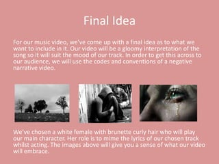 Final Idea
For our music video, we’ve come up with a final idea as to what we
want to include in it. Our video will be a gloomy interpretation of the
song so it will suit the mood of our track. In order to get this across to
our audience, we will use the codes and conventions of a negative
narrative video.




We’ve chosen a white female with brunette curly hair who will play
our main character. Her role is to mime the lyrics of our chosen track
whilst acting. The images above will give you a sense of what our video
will embrace.
 