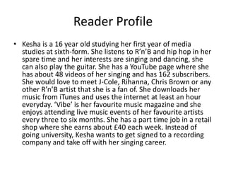 Reader Profile
• Kesha is a 16 year old studying her first year of media
  studies at sixth-form. She listens to R’n’B and hip hop in her
  spare time and her interests are singing and dancing, she
  can also play the guitar. She has a YouTube page where she
  has about 48 videos of her singing and has 162 subscribers.
  She would love to meet J-Cole, Rihanna, Chris Brown or any
  other R’n’B artist that she is a fan of. She downloads her
  music from iTunes and uses the internet at least an hour
  everyday. ‘Vibe’ is her favourite music magazine and she
  enjoys attending live music events of her favourite artists
  every three to six months. She has a part time job in a retail
  shop where she earns about £40 each week. Instead of
  going university, Kesha wants to get signed to a recording
  company and take off with her singing career.
 