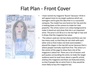 Flat Plan - Front Cover
        •   I have named my magazine 'Buzzin' because I think it
            will appeal more to my target audience which are
            teenagers and to give the idea that it is a successful
            company. The model has one hand on her hip and she
            is looking down at the camera to make her look
            powerful. The artists name is on a blue background to
            make it stand out and show that she is an important
            artist. The price is £3.50 as it is not too high or low and
            it shows that the magazine has value.
        •    The colours used are not too sharp and there are not
            too many used, so that they do not clash with each
            other and so that it does not look overcrowded. I
            placed the slogan in the top left corner because that is
            where people normally read from first. The artist is in
            the centre of the page to show that a lot of the
            magazine is about her. There are a lot of teasers and
            pull quotes surrounding the artist, to make the target
            audience want to read more about a specific article,
            and buy the magazine and there are featured artists,
            so that if people like an artist from it, they would be
            more likely to buy the magazine too.
 