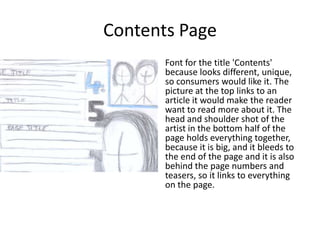 Contents Page
     • Font for the title 'Contents'
       because looks different, unique,
       so consumers would like it. The
       picture at the top links to an
       article it would make the reader
       want to read more about it. The
       head and shoulder shot of the
       artist in the bottom half of the
       page holds everything together,
       because it is big, and it bleeds to
       the end of the page and it is also
       behind the page numbers and
       teasers, so it links to everything
       on the page.
 