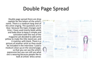 Double Page Spread
     Double page spread there are drop
    capitals for the letters of the artist's
 name. There is a medium long shot of
 the artist singing. The questions are in
  blue because the topic changes each
   time. I have used mainly black white
    and baby blue to keep it simple and
           consistent with the rest of the
     magazine yet decided to add some
yellow to make the title stand out, and
        it matches with black. There is a
 picture of another artist as they could
  be included in the interview. I used a
medium-close up on the second page,
          so that you can see the artist's
   expression but you can still see what
  she is wearing because people like to
              look at artists’ dress sense.
 